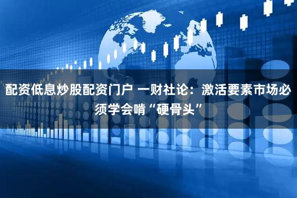 配资低息炒股配资门户 一财社论：激活要素市场必须学会啃“硬骨头”