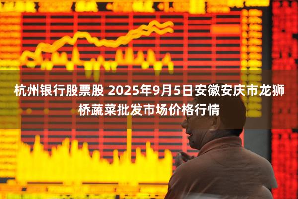 杭州银行股票股 2025年9月5日安徽安庆市龙狮桥蔬菜批发市场价格行情