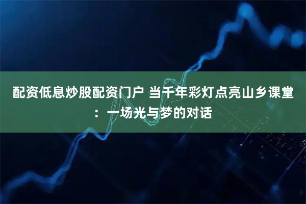 配资低息炒股配资门户 当千年彩灯点亮山乡课堂：一场光与梦的对话