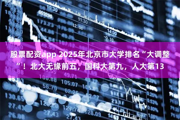 股票配资app 2025年北京市大学排名“大调整”！北大无缘前五，国科大第九，人大第13