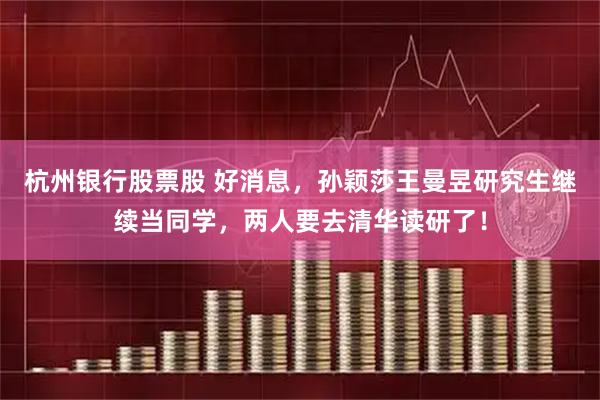 杭州银行股票股 好消息，孙颖莎王曼昱研究生继续当同学，两人要去清华读研了！