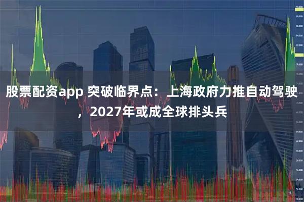 股票配资app 突破临界点：上海政府力推自动驾驶，2027年或成全球排头兵