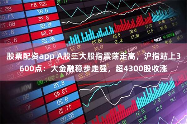 股票配资app A股三大股指震荡走高，沪指站上3600点：大金融稳步走强，超4300股收涨