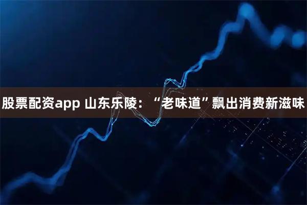 股票配资app 山东乐陵：“老味道”飘出消费新滋味