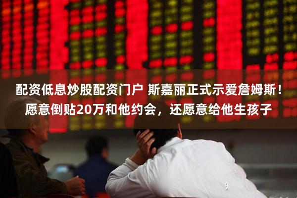 配资低息炒股配资门户 斯嘉丽正式示爱詹姆斯！愿意倒贴20万和他约会，还愿意给他生孩子