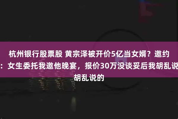 杭州银行股票股 黄宗泽被开价5亿当女婿？邀约者：女生委托我邀他晚宴，报价30万没谈妥后我胡乱说的