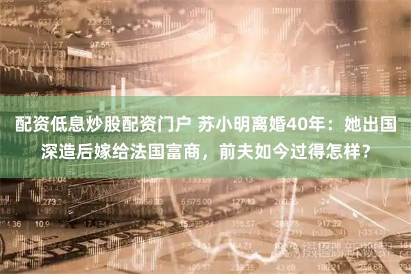 配资低息炒股配资门户 苏小明离婚40年：她出国深造后嫁给法国富商，前夫如今过得怎样？