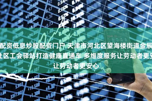 配资低息炒股配资门户 天津市河北区望海楼街道金辰园社区工会驿站打造健康直通车 多维度服务让劳动者更安心