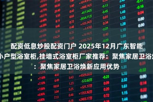 配资低息炒股配资门户 2025年12月广东智能除雾浴室柜,小户型浴室柜,挂墙式浴室柜厂家推荐：聚焦家居卫浴焕新应用优势