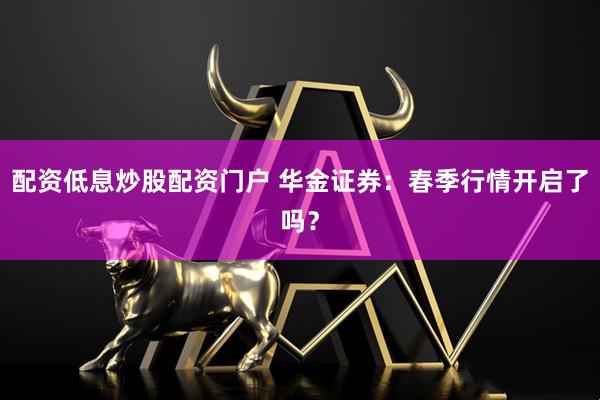 配资低息炒股配资门户 华金证券：春季行情开启了吗？