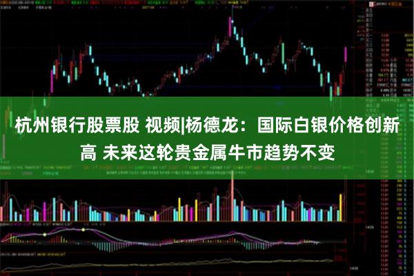 杭州银行股票股 视频|杨德龙：国际白银价格创新高 未来这轮贵金属牛市趋势不变