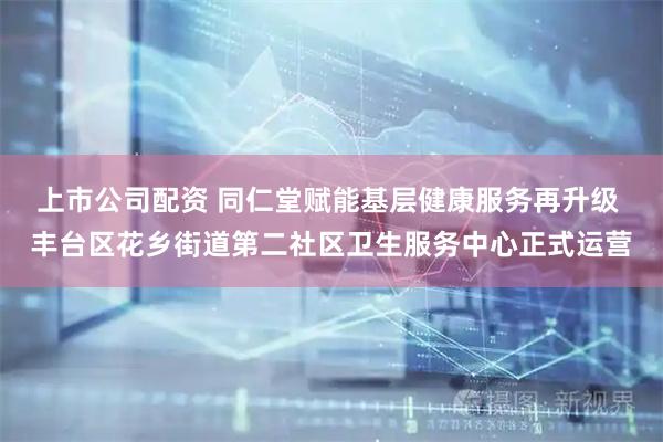 上市公司配资 同仁堂赋能基层健康服务再升级 丰台区花乡街道第二社区卫生服务中心正式运营