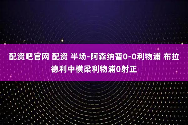 配资吧官网 配资 半场-阿森纳暂0-0利物浦 布拉德利中横梁利物浦0射正