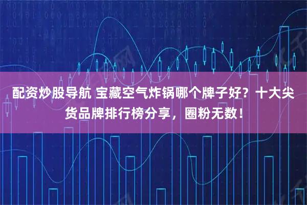 配资炒股导航 宝藏空气炸锅哪个牌子好？十大尖货品牌排行榜分享，圈粉无数！