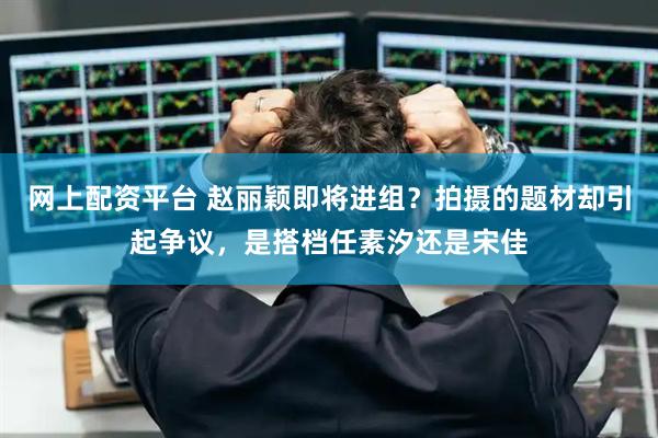 网上配资平台 赵丽颖即将进组？拍摄的题材却引起争议，是搭档任素汐还是宋佳