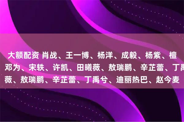 大额配资 肖战、王一博、杨洋、成毅、杨紫、檀健次、赵丽颖、刘诗诗、邓为、宋轶、许凯、田曦薇、敖瑞鹏、辛芷蕾、丁禹兮、迪丽热巴、赵今麦