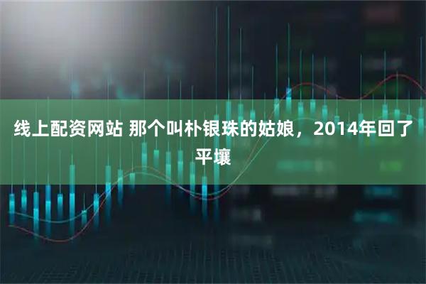 线上配资网站 那个叫朴银珠的姑娘，2014年回了平壤