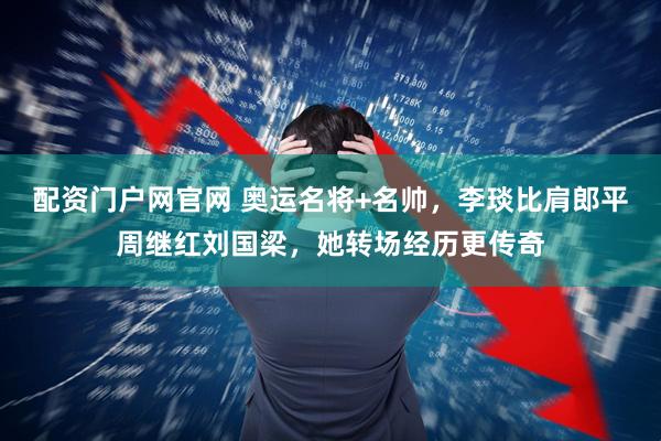 配资门户网官网 奥运名将+名帅，李琰比肩郎平周继红刘国梁，她转场经历更传奇
