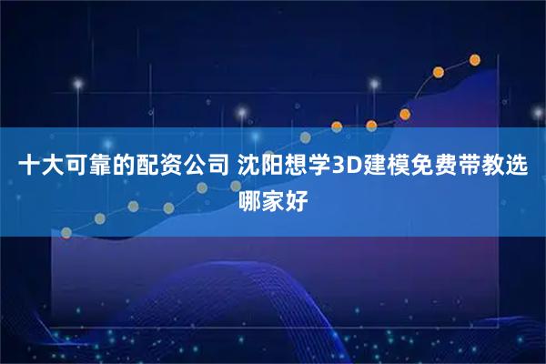 十大可靠的配资公司 沈阳想学3D建模免费带教选哪家好