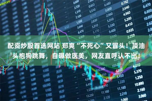 配资炒股首选网站 郑爽“不死心”又冒头！顶油头抱狗跳舞，自曝做医美，网友直呼认不出！