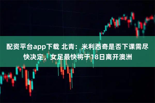 配资平台app下载 北青：米利西奇是否下课需尽快决定，女足最快将于18日离开澳洲