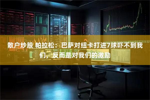 散户炒股 帕拉松：巴萨对纽卡打进7球吓不到我们，反而是对我们的激励