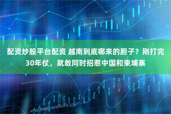 配资炒股平台配资 越南到底哪来的胆子？刚打完30年仗，就敢同时招惹中国和柬埔寨