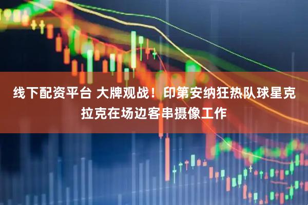 线下配资平台 大牌观战！印第安纳狂热队球星克拉克在场边客串摄像工作