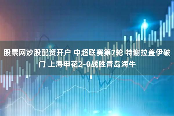 股票网炒股配资开户 中超联赛第7轮 特谢拉盖伊破门 上海申花2-0战胜青岛海牛