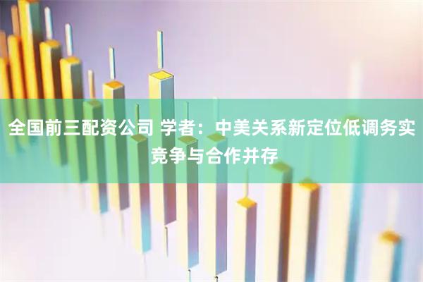 全国前三配资公司 学者：中美关系新定位低调务实 竞争与合作并存