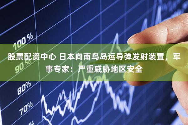 股票配资中心 日本向南鸟岛运导弹发射装置，军事专家：严重威胁地区安全